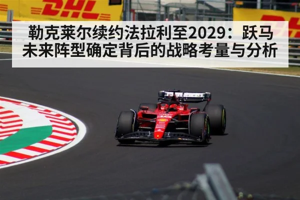 勒克莱尔续约法拉利至2029：跃马未来阵型确定背后的战略考量与分析